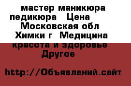 мастер маникюра педикюра › Цена ­ 750 - Московская обл., Химки г. Медицина, красота и здоровье » Другое   